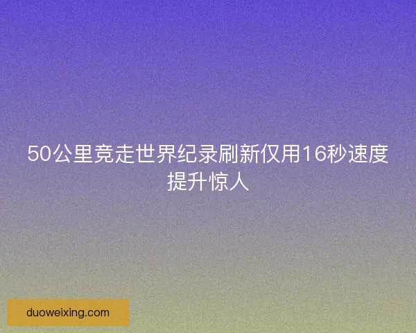 50公里竞走世界纪录刷新仅用16秒速度提升惊人