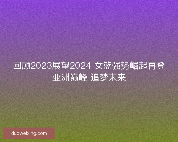 回顾2023展望2024 女篮强势崛起再登亚洲巅峰 追梦未来